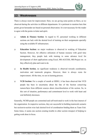 Internship Report on IT Support to MIS
National Commission for Human Development, HDSU, Rahim Yar Khan
Weaknesses
Roll # L – 519679, MBA-IT Program, Session 2002 - 04
37
12. Weaknesses
There is always room for improvement. Here, we are giving some points on flaws, as we
observed during the activities in different departments. It is pertinent to mention here that
points given hereunder are based on personal observation. It is not necessary for the reader
to agree with the points in letter and spirit.
 Admin & Finance Section: In regard to IT, personnel working in different
sections are lack with the desired level of training on their assignments specially
using the available IT infrastructure.
 Education Section: no major weakness is observed in working of Education
Section. However, for effective utilization of human resource with good time
management, they people lack with training to some advance level for
development of short applications using Excel, MS-ACCESS, MS-Project etc. as
they effectively plan and want to do.
 In Health Section, no significant weakness is observed towards coordination,
motivation and teamwork progress. However, there is always room for
improvement. All the time, we are in learning process.
 VCD Section: For a couple of month at HDSU, it has been observed that VCD
people has been in uncertainty about the fate of the Section conceiving
rumors/facts from different sources about close/dissolution of the section. So, in
this sort of situation, performance and commitment level to work with heart and
soul definitely decreases.
Generally, NCHD people are committed and self-motivated to work in the best interest of
the organization. In respective sections, they are successful in building teamwork scenario
but section-to-section wise lack desired level of coordination binding them as Team Unit.
Some times, it seems one section creating trouble to other section irrespect of helping to
getting work done in focus.
 