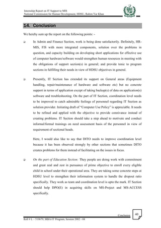 Internship Report on IT Support to MIS
National Commission for Human Development, HDSU, Rahim Yar Khan
Conclusion
Roll # L – 519679, MBA-IT Program, Session 2002 - 04
40
14. Conclusion
We hereby sum up the report on the following points: -
 In Admin and Finance Section, work is being done satisfactorily. Definitely, HR-
MIS, FIS with more integrated components, solution over the problems in
question, and capacity building on developing short applications for effective use
of computer hardware/software would strengthen human resources in meeting with
the obligations of support section(s) in general; and provide tonic to program
sections in fulfilling their needs in view of HDSU objectives in general.
 Presently, IT Section has extended its support on General areas (Equipment
handling, repair/maintenance of hardware and software etc) but no concrete
support in terms of application except of taking backup(s) of data on application(s)
software and troubleshooting. On the part of IT Section, coordination level needs
to be improved to catch admirable feelings of personnel regarding IT Section as
solution provider. Initiating draft of “Computer Use Policy” is appreciable. It needs
to be refined and applied with the objective to provide connivance instead of
creating problems. IT Section should take a step ahead to motivate and conduct
informal/formal trainings on need assessment basis of the personnel in view of
requirement of sectional heads.
Here, I would also like to say that DITO needs to improve coordination level
because it has been observed strongly by other sections that sometimes DITO
creates problems for them instead of facilitating on the issues in focus.
 On the part of Education Section: They people are doing work with commitment
and great zeal and zest in pursuance of prime objective to enroll every eligible
child in school under their operational area. They are taking some concrete steps at
HDSU level to strengthen their information system to handle the dropout ratio
specifically. They work as team and coordination level is upto the mark. IT Section
should help DPO(E) in acquiring skills on MS-Project and MS-ACCESS
specifically.
 