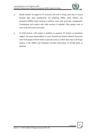 Internship Report on IT Support to MIS
National Commission for Human Development, HDSU, Rahim Yar Khan
Conclusion
Roll # L – 519679, MBA-IT Program, Session 2002 - 04
41
 Health Section: In regard to IT activities, Epi Info is being used only to record
baseline data, done satisfactorily. On preparing MPRs, using EXCEL, the
personnel (HMIS) needs training to perform work with good time management.
Coordination and conduct with other sections is splendid. They people work as
team work and sound motivation.
 In VCD Section: with respect to problem in question, IT Section as immediate
support, has great responsibility to come forward and initiate informal discussion
with VCD people with the motto to provide services at their door step in the larger
interest of the HDSU and ultimately towards achievement of NCHD goals as
dreamed.
 