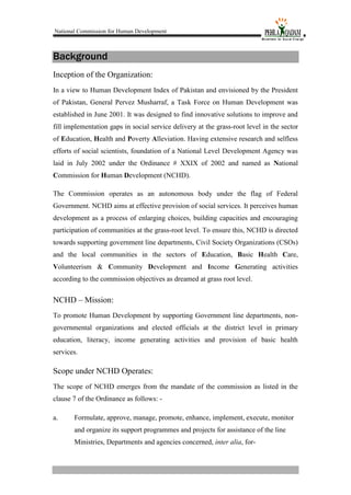 National Commission for Human Development
Background
Inception of the Organization:
In a view to Human Development Index of Pakistan and envisioned by the President
of Pakistan, General Pervez Musharraf, a Task Force on Human Development was
established in June 2001. It was designed to find innovative solutions to improve and
fill implementation gaps in social service delivery at the grass-root level in the sector
of Education, Health and Poverty Alleviation. Having extensive research and selfless
efforts of social scientists, foundation of a National Level Development Agency was
laid in July 2002 under the Ordinance # XXIX of 2002 and named as National
Commission for Human Development (NCHD).
The Commission operates as an autonomous body under the flag of Federal
Government. NCHD aims at effective provision of social services. It perceives human
development as a process of enlarging choices, building capacities and encouraging
participation of communities at the grass-root level. To ensure this, NCHD is directed
towards supporting government line departments, Civil Society Organizations (CSOs)
and the local communities in the sectors of Education, Basic Health Care,
Volunteerism & Community Development and Income Generating activities
according to the commission objectives as dreamed at grass root level.
NCHD – Mission:
To promote Human Development by supporting Government line departments, non-
governmental organizations and elected officials at the district level in primary
education, literacy, income generating activities and provision of basic health
services.
Scope under NCHD Operates:
The scope of NCHD emerges from the mandate of the commission as listed in the
clause 7 of the Ordinance as follows: -
a. Formulate, approve, manage, promote, enhance, implement, execute, monitor
and organize its support programmes and projects for assistance of the line
Ministries, Departments and agencies concerned, inter alia, for-
 