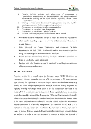 National Commission for Human Development
i. Capacity building, training, and enhancement of competency of
Governmental functionaries and line departments, and non-governmental
organizations working in the social sectors, especially under District
Governments;
ii. Literacy and non-formal basic education programmes supported by skills
training programmes for income generating activities;
iii. Programmes to assist in universal primary education;
iv. Programmes to assist in primary health care;
v. Programmes to assist in alleviation of poverty
vi. National volunteer programme to assist in the social sectors.
b. Undertake research, studies and surveys to assess the needs and requirements
of an area for extending scope of its activities and disseminate information in
respect thereof;
c. Keep informed the Federal Government and respective Provincial
Governments and their District Administration of its programmes and projects
being carried out by it in performance of its functions;
d. Global resource mobilization including finances, intellectual expertise and
talent to assist in the social sectors; and
e. Perform such other function, as may be incidental or ancillary to the execution
of its programmes and projects.
NCHD – at a Glance:
Focusing on the above social sector development areas, NCHD identifies, and
consequently presents innovative and cost effective solutions to fill implementation
gaps, building the capacities of the involved agencies and stakeholders to effectively
address the issues hampering the process. Through extensive training programs and
capacity building workshops which cater to all the stakeholders involved in the
process, NCHD helps to ensure a lasting impact. These capacity building exercises are
targeted towards Government Line departments, CSOs and the community. Generally,
it has been observed that strategies are done but remain unimplemented for one reason
or the other; resultantly the social service delivery system suffers and development
projects can’t meet to its realistic interpretation. NCHD takes PEHLA QADAM to
work on an innovative approach – Incubation of government and non-government in
regard to service delivery system to bridge the implementation gap between strategy
and delivery. In order to put this approach in practice, a nationwide network of
 