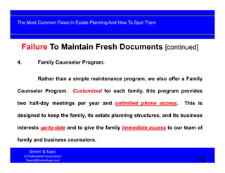 12
Failure To Maintain Fresh Documents [continued]
4. Family Counselor Program.
Rather than a simple maintenance program, we also offer a Family
Counselor Program. Customized for each family, this program provides
two half-day meetings per year and unlimited phone access. This is
designed to keep the family, its estate planning structures, and its business
interests up-to-date and to give the family immediate access to our team of
family and business counselors.
Givner & Kaye, 
A Professional Corporation
Owen@GivnerKaye.com 12
The Most Common Flaws In Estate Planning And How To Spot Them
 