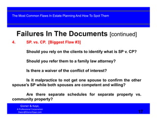 17
Failures In The Documents [continued]
4. SP. vs. CP. [Biggest Flaw #3]
Should you rely on the clients to identify what is SP v. CP?
Should you refer them to a family law attorney?
Is there a waiver of the conflict of interest?
Is it malpractice to not get one spouse to confirm the other
spouse’s SP while both spouses are competent and willing?
Are there separate schedules for separate property vs.
community property?
Givner & Kaye, 
A Professional Corporation
Owen@GivnerKaye.com 17
The Most Common Flaws In Estate Planning And How To Spot Them
 