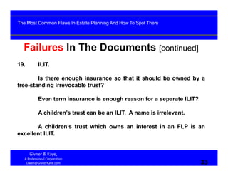 33
Failures In The Documents [continued]
19. ILIT.
Is there enough insurance so that it should be owned by a
free-standing irrevocable trust?
Even term insurance is enough reason for a separate ILIT?
A children’s trust can be an ILIT. A name is irrelevant.
A children’s trust which owns an interest in an FLP is an
excellent ILIT.
Givner & Kaye, 
A Professional Corporation
Owen@GivnerKaye.com 33
The Most Common Flaws In Estate Planning And How To Spot Them
 