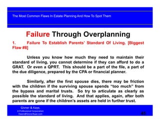 45
Failure Through Overplanning
1. Failure To Establish Parents’ Standard Of Living. [Biggest
Flaw #8]
Unless you know how much they need to maintain their
standard of living, you cannot determine if they can afford to do a
GRAT. Or even a QPRT. This should be a part of the file, a part of
the due diligence, prepared by the CPA or financial planner.
Similarly, after the first spouse dies, there may be friction
with the children if the surviving spouse spends “too much” from
the bypass and marital trusts. So try to articulate as clearly as
possible the standard of living. And that applies, again, after both
parents are gone if the children’s assets are held in further trust.
Givner & Kaye, 
A Professional Corporation
Owen@GivnerKaye.com 45
The Most Common Flaws In Estate Planning And How To Spot Them
 