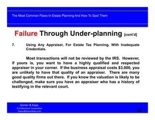 58
Failure Through Under-planning [cont’d]
7. Using Any Appraiser, For Estate Tax Planning, With Inadequate
Credentials.
Most transactions will not be reviewed by the IRS. However,
if yours is, you want to have a highly qualified and respected
appraiser in your corner. If the business appraisal costs $3,000, you
are unlikely to have that quality of an appraiser. There are many
good quality firms out there. If you know the valuation is likely to be
challenged, make sure you have an appraiser who has a history of
testifying in the relevant court.
Givner & Kaye, 
A Professional Corporation
Owen@GivnerKaye.com 58
The Most Common Flaws In Estate Planning And How To Spot Them
 