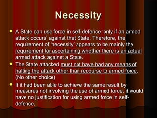 NecessityNecessity
 A State can use force in self-defence ‘only if an armedA State can use force in self-defence ‘only if an armed
attack occurs’ against that State. Therefore, theattack occurs’ against that State. Therefore, the
requirement of ‘necessity’ appears to be mainly therequirement of ‘necessity’ appears to be mainly the
requirement for ascertaining whether there is an actualrequirement for ascertaining whether there is an actual
armed attack against a Statearmed attack against a State..
 The State attackedThe State attacked must not have had any means ofmust not have had any means of
halting the attack other than recourse to armed forcehalting the attack other than recourse to armed force..
(No other choice)(No other choice)
 If it had been able to achieve the same result byIf it had been able to achieve the same result by
measures not involving the use of armed force, it wouldmeasures not involving the use of armed force, it would
have no justification for using armed force in self-have no justification for using armed force in self-
defence.defence.
 