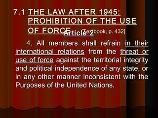 7.17.1 THE LAW AFTER 1945:THE LAW AFTER 1945:
PROHIBITION OF THE USEPROHIBITION OF THE USE
OF FORCEOF FORCE [Textbook, p. 432][Textbook, p. 432]Article 2Article 2
4. All members shall refrain4. All members shall refrain in theirin their
international relationsinternational relations from thefrom the threat orthreat or
use of forceuse of force against the territorial integrityagainst the territorial integrity
and political independence of any state, orand political independence of any state, or
in any other manner inconsistent with thein any other manner inconsistent with the
Purposes of the United Nations.Purposes of the United Nations.
 