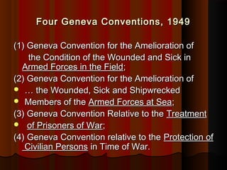 Four Geneva Conventions, 1949Four Geneva Conventions, 1949
(1) Geneva Convention for the Amelioration of(1) Geneva Convention for the Amelioration of
the Condition of the Wounded and Sick inthe Condition of the Wounded and Sick in
Armed Forces in the FieldArmed Forces in the Field;;
(2) Geneva Convention for the Amelioration of(2) Geneva Convention for the Amelioration of
 …… the Wounded, Sick and Shipwreckedthe Wounded, Sick and Shipwrecked
 Members of theMembers of the Armed Forces at SeaArmed Forces at Sea;;
(3) Geneva Convention Relative to the(3) Geneva Convention Relative to the TreatmentTreatment
 of Prisoners of Warof Prisoners of War;;
(4)(4) Geneva Convention relative to theGeneva Convention relative to the Protection ofProtection of
Civilian PersonsCivilian Persons in Time of War.in Time of War.
 