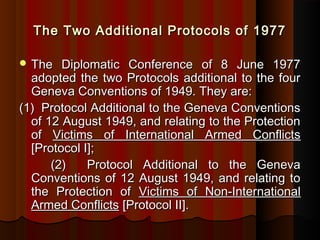 The Two Additional Protocols of 1977The Two Additional Protocols of 1977
 The Diplomatic Conference of 8 June 1977The Diplomatic Conference of 8 June 1977
adopted the two Protocols additional to the fouradopted the two Protocols additional to the four
Geneva Conventions of 1949. They are:Geneva Conventions of 1949. They are:
(1)  Protocol Additional to the Geneva Conventions(1)  Protocol Additional to the Geneva Conventions
of 12 August 1949, and relating to the Protectionof 12 August 1949, and relating to the Protection
ofof Victims of International Armed ConflictsVictims of International Armed Conflicts
[Protocol I];[Protocol I];
(2) Protocol Additional to the Geneva(2) Protocol Additional to the Geneva
Conventions of 12 August 1949, and relating toConventions of 12 August 1949, and relating to
the Protection ofthe Protection of Victims of Non-InternationalVictims of Non-International
Armed ConflictsArmed Conflicts [Protocol II].[Protocol II].
 