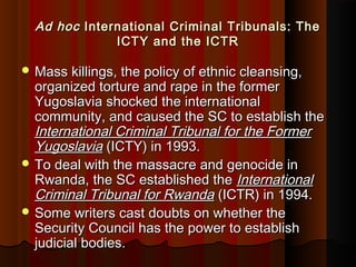 Ad hocAd hoc International Criminal Tribunals: TheInternational Criminal Tribunals: The
ICTY and the ICTRICTY and the ICTR
 Mass killings, the policy of ethnic cleansing,Mass killings, the policy of ethnic cleansing,
organized torture and rape in the formerorganized torture and rape in the former
Yugoslavia shocked the internationalYugoslavia shocked the international
community, and caused the SC to establish thecommunity, and caused the SC to establish the
International Criminal Tribunal for the FormerInternational Criminal Tribunal for the Former
YugoslaviaYugoslavia (ICTY) in 1993.(ICTY) in 1993.
 To deal with the massacre and genocide inTo deal with the massacre and genocide in
Rwanda, the SC established theRwanda, the SC established the InternationalInternational
Criminal Tribunal for RwandaCriminal Tribunal for Rwanda (ICTR) in 1994.(ICTR) in 1994.
 Some writers cast doubts on whether theSome writers cast doubts on whether the
Security Council has the power to establishSecurity Council has the power to establish
judicial bodies.judicial bodies.
 