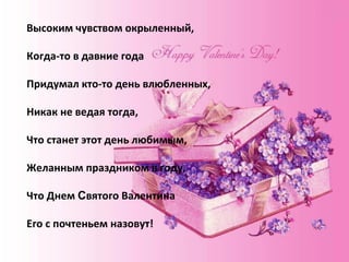 Высоким чувством окрыленный, Когда-то в давние года Придумал кто-то день влюбленных, Никак не ведая тогда, Что станет этот день любимым, Желанным праздником в году, Что Днем святого Валентина Его с почтеньем назовут. Высоким чувством окрыленный, Когда-то в давние года Придумал кто-то день влюбленных, Никак не ведая тогда, Что станет этот день любимым, Желанным праздником в году, Что Днем  С вятого Валентина Его с почтеньем назовут! 