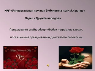 КРУ «Универсальная научная библиотека им И.Я.Франко»
Отдел «Дружба народов»
Представляет слайд-обзор «Любви негромкие слова»,
посвященный празднованию Дня Святого Валентина.

 