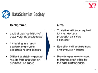 141003 OECD forrum 
Background 
6 
• Lack of clear definition of 
buzz word “data scientists” 
• Increasing mismatch 
between employer’s 
expectations and skillsets 
• Difficult to obtain expected 
results from analyses on 
business use cases 
Aims 
• To define skill sets required 
for the new data 
professionals (“data 
scientists”) 
• Establish skill development 
and evaluation criteria 
• Provide open environment 
to interact each other for 
the data professionals 
 