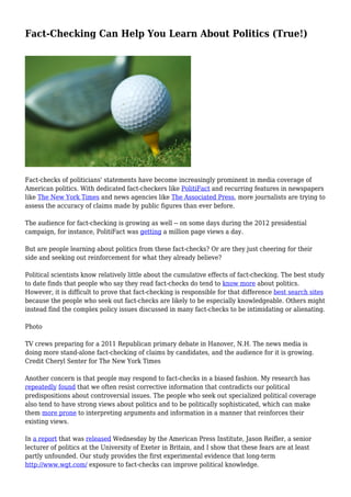 Fact-Checking Can Help You Learn About Politics (True!)
Fact-checks of politicians' statements have become increasingly prominent in media coverage of
American politics. With dedicated fact-checkers like PolitiFact and recurring features in newspapers
like The New York Times and news agencies like The Associated Press, more journalists are trying to
assess the accuracy of claims made by public figures than ever before.
The audience for fact-checking is growing as well -- on some days during the 2012 presidential
campaign, for instance, PolitiFact was getting a million page views a day.
But are people learning about politics from these fact-checks? Or are they just cheering for their
side and seeking out reinforcement for what they already believe?
Political scientists know relatively little about the cumulative effects of fact-checking. The best study
to date finds that people who say they read fact-checks do tend to know more about politics.
However, it is difficult to prove that fact-checking is responsible for that difference best search sites
because the people who seek out fact-checks are likely to be especially knowledgeable. Others might
instead find the complex policy issues discussed in many fact-checks to be intimidating or alienating.
Photo
TV crews preparing for a 2011 Republican primary debate in Hanover, N.H. The news media is
doing more stand-alone fact-checking of claims by candidates, and the audience for it is growing.
Credit Cheryl Senter for The New York Times
Another concern is that people may respond to fact-checks in a biased fashion. My research has
repeatedly found that we often resist corrective information that contradicts our political
predispositions about controversial issues. The people who seek out specialized political coverage
also tend to have strong views about politics and to be politically sophisticated, which can make
them more prone to interpreting arguments and information in a manner that reinforces their
existing views.
In a report that was released Wednesday by the American Press Institute, Jason Reifler, a senior
lecturer of politics at the University of Exeter in Britain, and I show that these fears are at least
partly unfounded. Our study provides the first experimental evidence that long-term
http://www.wgt.com/ exposure to fact-checks can improve political knowledge.
 