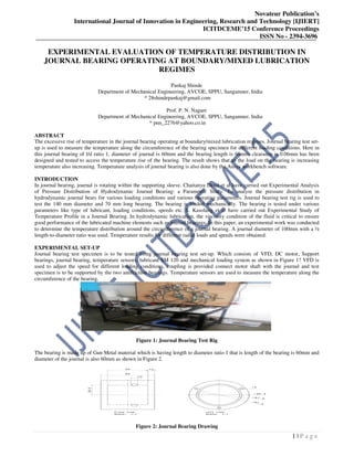 Novateur Publication’s
International Journal of Innovation in Engineering, Research and Technology [IJIERT]
ICITDCEME’15 Conference Proceedings
ISSN No - 2394-3696
1 | P a g e
EXPERIMENTAL EVALUATION OF TEMPERATURE DISTRIBUTION IN
JOURNAL BEARING OPERATING AT BOUNDARY/MIXED LUBRICATION
REGIMES
Pankaj Shinde
Department of Mechanical Engineering, AVCOE, SPPU, Sangamner, India
* 28shindepankaj@gmail.com
Prof. P. N. Nagare
Department of Mechanical Engineering, AVCOE, SPPU, Sangamner, India
* pnn_2276@yahoo.co.in
ABSTRACT
The excessive rise of temperature in the journal bearing operating at boundary/mixed lubrication regimes. Journal bearing test set-
up is used to measure the temperature along the circumference of the bearing specimen for different loading conditions. Here in
this journal bearing of l/d ratio 1, diameter of journal is 60mm and the bearing length is 60mm, clearance is 0.06mm has been
designed and tested to access the temperature rise of the bearing. The result shows that as the load on the bearing is increasing
temperature also increasing. Temperature analysis of journal bearing is also done by the Ansys workbench software.
INTRODUCTION
In journal bearing, journal is rotating within the supporting sleeve. Chaitanya Desai et al have carried out Experimental Analysis
of Pressure Distribution of Hydrodynamic Journal Bearing: a Parametric Study. To analyse the pressure distribution in
hydrodynamic journal bears for various loading conditions and various operating parameters. Journal bearing test rig is used to
test the 140 mm diameter and 70 mm long bearing. The bearing is loaded mechanically. The bearing is tested under various
parameters like type of lubricant, loading conditions, speeds etc. S. Kasolang et al have carried out Experimental Study of
Temperature Profile in a Journal Bearing. In hydrodynamic lubrication, the viscosity condition of the fluid is critical to ensure
good performance of the lubricated machine elements such as journal bearings. In this paper, an experimental work was conducted
to determine the temperature distribution around the circumference of a journal bearing. A journal diameter of 100mm with a ½
length-to-diameter ratio was used. Temperature results for different radial loads and speeds were obtained.
EXPERIMENTAL SET-UP
Journal bearing test specimen is to be tested using journal bearing test set-up. Which consists of VFD, DC motor, Support
bearings, journal bearing, temperature sensors, lubricant SM 120 and mechanical loading system as shown in Figure 1? VFD is
used to adjust the speed for different loading conditions, coupling is provided connect motor shaft with the journal and test
specimen is to be supported by the two antifriction bearings. Temperature sensors are used to measure the temperature along the
circumference of the bearing.
Figure 1: Journal Bearing Test Rig
The bearing is made up of Gun Metal material which is having length to diameter ratio 1 that is length of the bearing is 60mm and
diameter of the journal is also 60mm as shown in Figure 2.
Figure 2: Journal Bearing Drawing
 