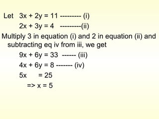 Let 3x + 2y = 11 --------- (i)
2x + 3y = 4 ---------(ii)
Multiply 3 in equation (i) and 2 in equation (ii) and
subtracting eq iv from iii, we get
9x + 6y = 33 ------ (iii)
4x + 6y = 8 ------- (iv)
5x = 25
=> x = 5
 