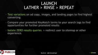 18
LAUNCH
LATHER > RINSE > REPEAT
Test variations on ad copy, images, and landing pages to find highest
converting
Compare your promoted KeyMatch terms to your search logs to find
opportunities for further promoted results
Isolate ZERO results queries > redirect user to sitemap or other
experience.
#pubcon @lindacaplinger
 