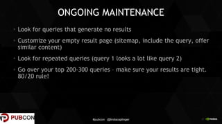 25
ONGOING MAINTENANCE
Look for queries that generate no results
Customize your empty result page (sitemap, include the query, offer
similar content)
Look for repeated queries (query 1 looks a lot like query 2)
Go over your top 200-300 queries – make sure your results are tight.
80/20 rule!
#pubcon @lindacaplinger
 