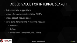 29
ADDED VALUE FOR INTERNAL SEARCH
Auto-compete suggestions
Images for Autocomplete &/or iSERPs
Image search results page
Meta data for pivoting / filtering results:
By Product
By Year
By Document Type (HTML, PDF, Video)
#pubcon @lindacaplinger
 