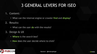 4
3 GENERAL LEVERS FOR iSEO
1. Content:
• What can the internal engine or crawler find and display?
2. Results:
• What can the user do with the results?
3. Design & UX
• Where is the search box?
• How does the user decide where to click?
#pubcon @lindacaplinger
 