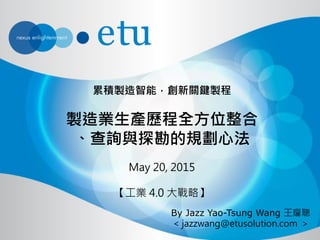 累積製造智能，創新關鍵製程
製造業生產歷程全方位整合
、查詢與探勘的規劃心法
May 20, 2015
【工業 4.0 大戰略】
By Jazz Yao-Tsung Wang 王耀聰
< jazzwang@etusolution.com >
 