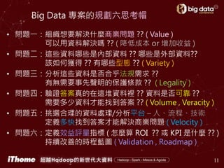 Big Data 專案的規劃六思考帽
• 問題一：組織想要解決什麼商業問題 ?? ( Value )
可以用資料解決嗎 ?? ( 降低成本 or 增加收益 )
• 問題二：這些資料哪些是內部資料 ?? 哪些是外部資料??
該如何獲得 ?? 有哪些型態 ?? ( Variety )
• 問題三：分析這些資料是否合乎法規需求 ??
有無需要事先聲明的保護條款 ?? ( Legality )
• 問題四：驗證答案真的在這堆資料裡 ?? 資料是否可靠 ??
需要多少資料才能找到答案 ?? ( Volume , Veracity )
• 問題五：挑選合理的資料處理/分析平台 – 人、流程、技術
定義多快找到答案才能解決商業問題 ( Velocity )
• 問題六：定義效益評量指標 ( 怎麼算 ROI ?? 或 KPI 是什麼 ?? )
持續改善的時程藍圖 ( Validation , Roadmap )
11
 