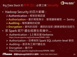 Big Data Stack 的未來 (1)：必要之痛 Security
28
• Hadoop Security 的四大範疇：
Authentication – 帳號密碼認證
Authorization – 基於帳號身分，管理讀寫權限 → Sentry
Auditing – 稽核讀寫的紀錄
Encryption – 資料的加密、通訊的加密 (運算過程的加密?)
• 那 Spark 呢?? 還在經歷生長痛中….
 Authentication – 1.3 剛支援 Kerberos
https://issues.apache.org/jira/browse/SPARK-5493
 Authorization – 目標做到 Spark SQL column-level 管控
 Auditing – 是否有工具??還在找
 Encryption – 進行中
https://issues.apache.org/jira/browse/SPARK-5682
 