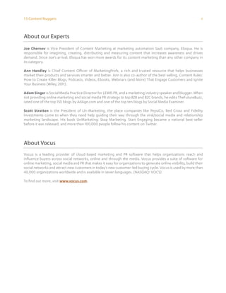 415 Content Nuggets
About our Experts
Joe Chernov is Vice President of Content Marketing at marketing automation SaaS company, Eloqua. He is
responsible for imagining, creating, distributing and measuring content that increases awareness and drives
demand. Since Joe’s arrival, Eloqua has won more awards for its content marketing than any other company in
its category.
Ann Handley is Chief Content Officer of MarketingProfs, a rich and trusted resource that helps businesses
market their products and services smarter and better. Ann is also co-author of the best-selling, Content Rules:
How to Create Killer Blogs, Podcasts, Videos, Ebooks, Webinars (and More) That Engage Customers and Ignite
Your Business (Wiley, 2011).
Adam Singer is Social Media Practice Director for LEWIS PR, and a marketing industry speaker and blogger. When
not providing online marketing and social media PR strategy to top B2B and B2C brands, he edits TheFutureBuzz,
rated one of the top 150 blogs by AdAge.com and one of the top ten blogs by Social Media Examiner.
Scott Stratten is the President of Un-Marketing, the place companies like PepsiCo, Red Cross and Fidelity
Investments come to when they need help guiding their way through the viral/social media and relationship
marketing landscape. His book UnMarketing: Stop Marketing. Start Engaging became a national best-seller
before it was released, and more than 100,000 people follow his content on Twitter.
About Vocus
Vocus is a leading provider of cloud-based marketing and PR software that helps organizations reach and
influence buyers across social networks, online and through the media. Vocus provides a suite of software for
online marketing, social media and PR that makes it easy for organizations to generate online visibility, build their
social networks and attract new customers in today’s new customer-led buying cycle. Vocus is used by more than
40,000 organizations worldwide and is available in seven languages. (NASDAQ: VOCS)
To find out more, visit www.vocus.com.
 