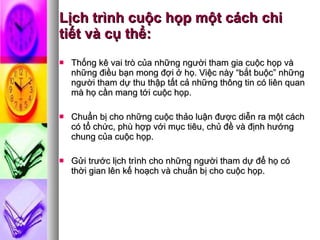 Lịch trình cuộc họp một cách chi tiết và cụ thể: Thống kê vai trò của những người tham gia cuộc họp và những điều bạn mong đợi ở họ. Việc này “bắt buộc” những người tham dự thu thập tất cả những thông tin có liên quan mà họ cần mang tới cuộc họp.  Chuẩn bị cho những cuộc thảo luận được diễn ra một cách có tổ chức, phù hợp với mục tiêu, chủ đề và định hướng chung của cuộc họp. Gửi trước lịch trình cho những người tham dự để họ có thời gian lên kế hoạch và chuẩn bị cho cuộc họp.  