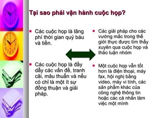 Tại sao phải vận hành cuộc họp? Các cuộc họp là lãng phí thời gian quý báu và tiền. Các cuộc họp là đầy dẫy các vấn đề, tranh cãi, mâu thuẩn và nếu có chỉ là một ít sự đồng thuận và giải pháp. Các giải pháp cho các vướng mắc trong thế giới thực được tìm thấy xuyên qua cuộc họp và thảo luận nhóm Một cuộc họp vẫn tốt hơn là điện thoại, máy fax, hội nghị bằng video, máy vi tính, các sản phẩm khác của công nghệ thông tin hoặc các cá nhân làm việc một mình 