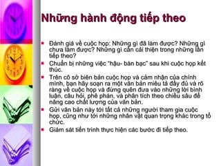 Những hành động tiếp theo  Đánh giá về cuộc họp: Những gì đã làm được? Những gì chưa làm được? Những gì cần cải thiện trong những lần tiếp theo?  Chuẩn bị những việc “hậu- bàn bạc” sau khi cuộc họp kết thúc.  Trên cõ sở biên bản cuộc họp và cảm nhận của chính mình, bạn hãy soạn ra một văn bản miêu tả đầy đủ và rõ ràng về cuộc họp và đừng quên đưa vào những lời bình luận, câu hỏi, phê phán, và phân tích theo chiều sâu để nâng cao chất lượng của văn bản.  Gửi văn bản này tới tất cả những người tham gia cuộc họp, cũng như tới những nhân vật quan trọng khác trong tổ chức.  Giám sát tiến trình thực hiện các bước đi tiếp theo.  