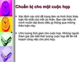 Chuẩn bị cho một cuộc họp Xác định các chủ đề trọng tâm và hình thức thảo luận tốt nhất của mỗi cá nhân. Bạn cần hiểu rõ mình muốn đạt được điều gì thông qua những thảo luận này.  Ước lượng thời gian cho cuộc họp. Những người tham gia cần biết thời lượng cuộc họp để lên kế hoạch công việc cho phù hợp.  