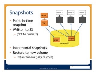 Snapshots                                                      Server 2        Server 3   Server 4
                                 Server 1


     • Point-in-time                                                      Vol 2      Vol 3      Vol 4
                                    Vol 1
       snapshot
     • Written to S3
       – (Not to bucket!)
                                                                                     snap 2
                                                               snap 1
                                                                             Amazon S3

     • Incremental snapshots
     • Restore to new volume
       – Instantaneous (lazy restore)


                            © 2009 RightScale Inc — All rights reserved
13
 