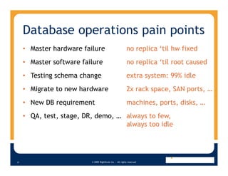 Database operations pain points
     • Master hardware failure                             no replica ‘til hw fixed
     • Master software failure                             no replica ‘til root caused
     • Testing schema change                               extra system: 99% idle
     • Migrate to new hardware                             2x rack space, SAN ports, …
     • New DB requirement                                  machines, ports, disks, …
     • QA, test, stage, DR, demo, … always to few,
                                    always too idle




                          © 2009 RightScale Inc — All rights reserved
17
 