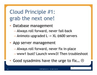 Cloud Principle #1:
     grab the next one!
     • Database management
       – Always roll forward, never fail-back
       – Animoto upgraded L -> XL @600 servers

     • App server management
       – Always roll forward, never fix in-place
       – www1 bust? Launch www3! Then troubleshoot

     • Good sysadmins have the urge to fix… L
                      © 2009 RightScale Inc — All rights reserved
23
 