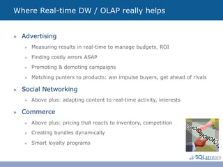 Where Real-time DW / OLAP really helps


»  Advertising
   »  Measuring results in real-time to manage budgets, ROI

   »  Finding costly errors ASAP

   »  Promoting & demoting campaigns

   »  Matching punters to products: win impulse buyers, get ahead of rivals

»  Social Networking
   »  Above plus: adapting content to real-time activity, interests

»  Commerce
   »  Above plus: pricing that reacts to inventory, competition

   »  Creating bundles dynamically

   »  Smart loyalty programs
 