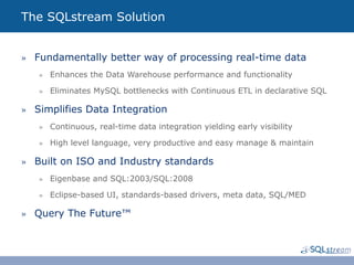 The SQLstream Solution


»  Fundamentally better way of processing real-time data
   »  Enhances the Data Warehouse performance and functionality

   »  Eliminates MySQL bottlenecks with Continuous ETL in declarative SQL

»  Simplifies Data Integration
   »  Continuous, real-time data integration yielding early visibility

   »  High level language, very productive and easy manage & maintain

»  Built on ISO and Industry standards
   »  Eigenbase and SQL:2003/SQL:2008

   »  Eclipse-based UI, standards-based drivers, meta data, SQL/MED

»  Query The Future™
 