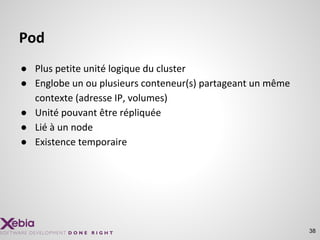 38
Pod
● Plus petite unité logique du cluster
● Englobe un ou plusieurs conteneur(s) partageant un même
contexte (adresse IP, volumes)
● Unité pouvant être répliquée
● Lié à un node
● Existence temporaire
 