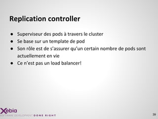 Replication controller
● Superviseur des pods à travers le cluster
● Se base sur un template de pod
● Son rôle est de s’assurer qu’un certain nombre de pods sont
actuellement en vie
● Ce n’est pas un load balancer!
39
 