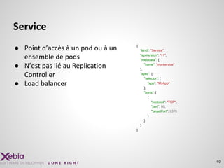 Service
● Point d’accès à un pod ou à un
ensemble de pods
● N’est pas lié au Replication
Controller
● Load balancer
40
{
"kind": "Service",
"apiVersion": "v1",
"metadata": {
"name": "my-service"
},
"spec": {
"selector": {
"app": "MyApp"
},
"ports": [
{
"protocol": "TCP",
"port": 80,
"targetPort": 9376
}
]
}
}
 