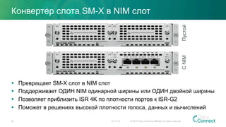 Конвертер слота SM-X в NIM слот
§  Превращает SM-X слот в NIM слот
§  Поддерживает ОДИН NIM одинарной ширины или ОДИН двойной ширины
§  Позволяет приблизить ISR 4K по плотности портов к ISR-G2
§  Поможет в решениях высокой плотности голоса, данных и вычислений
20
ПустойСNIM
23.11.15 © 2015 Cisco and/or its affiliates. All rights reserved.
 