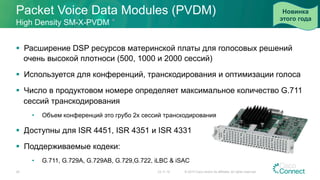 Packet Voice Data Modules (PVDM)
23.11.15 © 2015 Cisco and/or its affiliates. All rights reserved.29
High Density SM-X-PVDM
§  Расширение DSP ресурсов материнской платы для голосовых решений
очень высокой плотноси (500, 1000 и 2000 сессий)
§  Используется для конференций, транскодирования и оптимизации голоса
§  Число в продуктовом номере определяет максимальное количество G.711
сессий транскодирования
•  Объем конференций это грубо 2x сессий транскодирования
§  Доступны для ISR 4451, ISR 4351 и ISR 4331
§  Поддерживаемые кодеки:
•  G.711, G.729A, G.729AB, G.729,G.722, iLBC & iSAC
Новинка
этого года
 