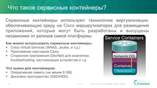Что такое сервисные контейнеры?
23.11.15 © 2015 Cisco and/or its affiliates. All rights reserved.33
Сервисные контейнеры используют технологию виртуализации,
обеспечивающую среду на Cisco маршрутизаторах для размещения
приложений, которые могут быть разработаны и выпущены
независимо от релизов самой платформы.
Как можно использовать сервисные контейнеры:
§  Cisco Virtual Services (WAAS, Joulex, и т.д.)
§  Приложения партнеров Cisco
§  Сторонние приложения (DevNet) для аналитики,
troubleshooting, кастомизации устройства и т.д.
Что нужно для контейнеров:
§  Оперативная память (не менее 8 GB)
§  Дисковое пространство (SSD/HDD)
Container
Network OS
Virtual Service
Service Containers
 