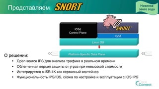 Представляем
О решении:
§  Open source IPS для анализа трафика в реальном времени
§  Облегченная версия защиты от угроз при невысокой стоимости
§  Интегрируется в ISR 4K как сервисный контейнер
§  Функциональность IPS/IDS, схожа по настройке и эксплуатации с IOS IPS
Новинка
этого года
 