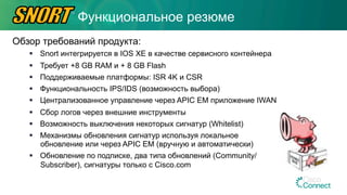 Обзор требований продукта:
§  Snort интегрируется в IOS XE в качестве сервисного контейнера
§  Требует +8 GB RAM и + 8 GB Flash
§  Поддерживаемые платформы: ISR 4K и CSR
§  Функциональность IPS/IDS (возможность выбора)
§  Централизованное управление через APIC EM приложение IWAN
§  Сбор логов через внешние инструменты
§  Возможность выключения некоторых сигнатур (Whitelist)
§  Механизмы обновления сигнатур используя локальное
обновление или через APIC EM (вручную и автоматически)
§  Обновление по подписке, два типа обновлений (Community/
Subscriber), сигнатуры только с Cisco.com
Функциональное резюме
 