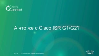 А что же с Cisco ISR G1/G2?
23.11.15 © 2015 Cisco and/or its affiliates. All rights reserved.
 