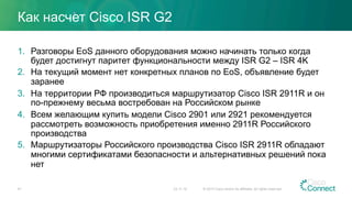 Как насчет Cisco ISR G2
1.  Разговоры EoS данного оборудования можно начинать только когда
будет достигнут паритет функциональности между ISR G2 – ISR 4K
2.  На текущий момент нет конкретных планов по EoS, объявление будет
заранее
3.  На территории РФ производиться маршрутизатор Cisco ISR 2911R и он
по-прежнему весьма востребован на Российском рынке
4.  Всем желающим купить модели Cisco 2901 или 2921 рекомендуется
рассмотреть возможность приобретения именно 2911R Российского
производства
5.  Маршрутизаторы Российского производства Cisco ISR 2911R обладают
многими сертификатами безопасности и альтернативных решений пока
нет
23.11.15 © 2015 Cisco and/or its affiliates. All rights reserved.41
 