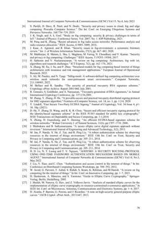 International Journal of Computer Networks & Communications (IJCNC) Vol.15, No.4, July 2023
70
[6] S. Parikh, D. Dave, R. Patel, and N. Doshi. “Security and privacy issues in cloud, fog and edge
computing. Procedia Computer Science.” The Int. Conf. on Emerging Ubiquitous Systems and
Pervasive Networks. 160:734–739, 2019
[7] J. K. Singh, and A. k. Goel. "Study on fog computing: security & privacy challenges in terms of
IoT." Journal of Physics: Conference Series. Vol. 2007. No. 1. IOP Publishing, 2021.
[8] M. Peng and K. Zhang, “Recent advances in fog radio access networks: Performance analysis and
radio resource allocation.” IEEE Access, 4:5003–5009, 2016.
[9] J. Kaur, A. Agrawal, and R. Khan. “Security issues in fog-environment: a systematic literature
review.” Int. J. of Wireless Information Networks, 27(3), pp. 467–483, 2020.
[10] M. Mukherjee, R. Matam, L. Shu, L. Maglaras, M. Ferrag, N. Choudhury and V. Kumar. “Security
and privacy in fog computing: Challenges.” IEEE Access, 5:19293–19304, 2017.
[11] H. Sabireen and V. Neelanarayanan. “A review on fog computing: Architecture, fog with iot,
algorithms and research challenges.” ICT Express, 7(2), pp. 162–176, 2021.
[12] X. Zhang, M. Xu, J. Su, and P. Zhao. “Structural models for fog computing based internet of things
architectures with insurance and risk management applications.” European Journal of Operational
Research, 2022.
[13] S. Ali, M. Pandey, and N. Tyagi. “Sdfog-mesh: A software-defined fog computing architecture over
wireless mesh networks for semi-permanent smart environments.” Computer Networks,
211:108985, 2022.
[14] M. Bellare and R. Sandhu. “The security of practical two-party RSA signature schemes.”
Cryptology ePrint Archive: Report 2001/060, July 2001.
[15] R. Gennaro, S. Goldfeder, and A. Narayanan, “Two-party generation of DSA signatures," in Annual
International Cryptology Conference, pp. 137{154,2001.
[16] M. Zhang, Y. Zhang, D. He, “A provable-secure and practical two-party distributed signing protocol
for SM2 signature algorithm," Frontiers of Computer Science, vol. 14, no. 3, pp. 1{14, 2020.
[17] Y. Lindell, “Fast Secure Two-Party ECDSA Signing.” Journal of Cryptology, Vol. 34 Issue 4, p1-
38. 38p. (2021).
[18] D. He, Y. Zhang, D. Wang, and K. K. R. Choo, “Secure and efficient two-party signing protocol for
the identity-based signature scheme” in the IEEE P1363 standard for public key cryptography,"
IEEE Transactions on Dependable and Secure Computing, pp. 1-1,2018.
[19] X. Zhong, D. Guanzhong, and Y. Deming. “An efficient ECDSA-based signature scheme for
wireless networks.” Wuhan University J. of Natural Sciences, 11(6), pp.1707–1710, 2006.
[20] J. Muthukuru and B. Sathyanarayana. “A secure elliptic curve digital signature approach without
inversion.” International Journal of Engineering and Advanced Technology, 3(2), 2013.
[21] M. Jan, P. Nanda, X. He, Z. Tan, and R. Ping Liu. “A robust authentication scheme for observing
resources in the internet of things environment.” IEEE 13th Int. Conf. on Trust, Security and
Privacy in Computing and Communications, pp. 205–211, 2014.
[22] M. Jan, P. Nanda, X. He, Z. Tan, and R. Ping Liu. “A robust authentication scheme for observing
resources in the internet of things environment.” IEEE 13th Int. Conf. on Trust, Security and
Privacy in Computing and Communications, pp. 205–211, 2014.
[23] H. D. Le, N. T. Luong and T. V. Nguyen, “AODVMO: A SECURITY ROUTING PROTOCOL
USING ONE-TIME PASSWORD AUTHENTICATION MECHANISM BASED ON MOBILE
AGENT.” International Journal of Computer Networks & Communications (IJCNC) Vol.14, No.3,
May 2022
[24] J. Liu, Y. Xiao, and C. Chen. “Authentication and access control in the internet of things.” In Int.
Conference on Distributed Computing Systems Workshops, pp. 588–592, 2012.
[25] W. Javed, G. Parveen, F. Aabid, S. Rubab, S. Ikram, K. Rehman, and M Danish. “A review on fog
computing for the internet of things.” In Int. Conf. on Innovative Computing, pp. 1–7, 2021.
[26] D. Hankerson, A. Menezes, and S. Vanstone. “Guide to Elliptic Curve Cryptography.” Springer-
Verlag, Berlin, Heidelberg, 2003.
[27] J. Shaikh, M. Nenova, G. Iliev, and Z. Valkova-Jarvis. “Analysis of standard elliptic curves for the
implementation of elliptic curve cryptography in resource-constrained e-commerce applications.” In
IEEE Int. Conf. on Microwaves, Antennas, Communications and Electronic Systems, pp. 1–4, 2017.
[28] D. Aranha, P. Barreto, G. Pereira, and J. Ricardini. “A note on high-security general-purpose elliptic
curves.” IACR Cryptol. ePrint Arch., 2013:647, 2013.
 