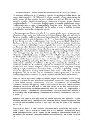 International Journal of Computer Networks & Communications (IJCNC) Vol.15, No.4, July 2023
56
Fog computing will improve service quality for reporting live applications, reduce latency, and
improve location sensitivity [3]. Additionally, it offers a potentially efficient way to manage the
massive amount of data generated by users, hardware, and software. The fog is a cloud-
alternative technology that aims to satisfy users' requirements for security, latency, efficiency,
cognition, and agility [4]. Fog computing distributes resources to nearby virtual clusters, whereas
cloud computing aims to reduce resources globally. This is the primary distinction between the
two types of computing [5]. Additionally, the fog differs in terms of mobility assistance,
geographical coverage, and proximity to the end user.
In the fog computing architecture, the edge devices such as vehicles, sensors, actuators, or user
information software are the most fundamental level of this architecture. Fog nodes are located in
the second tier and are used to store, process, or transmit data to the cloud from edge devices. Fog
nodes use an excessive number of protocols, like Wi-Fi or Bluetooth, to collect data from edge
devices. The top layer is the cloud data center, from which fog nodes send data [6]. Edge layer is
the closest to the user and the real world. It includes many IoT subsets including smartphones,
sensors, smart cards, and intelligent cars etc. Typically, these sensors are scattered extensively
and detect and collect the feature information of actual events or objects before transferring the
perceived information to the layers above, either for saving or processing. Fog layer is located at
the edge of the network, this layer is made up of several fog nodes, including switchers, routers,
access points, gateways, fog servers, base stations, etc. These fog nodes are widely scattered
between the cloud and end devices, including places like malls, bus stops, cafes, parks, streets,
etc. The fog nodes enable connectivity with end devices to supply services regardless of their
position, whether they are moving on trucks or stationary at a site. They are capable of
transferring, quantifying, and storing data obtained through sensing. Actual-time analysis and
latency-sensitive operations are performed at the fog tier. Additionally, by connecting to the
cloud’s data center via the IP core network, fog nodes can collaborate and communicate with the
cloud to obtain more advanced strengths for saving and processing. Cloud layer, which is mostly
made up of high-powered servers and storage niches, is in charge of providing a variety of
services for applications including smart factories, smart homes, smart offices, and smart
transportation. This tier can store, save, and compute with enormous power; thus, it can perform
complex computer analysis and store and preserve enormous amounts of data and information.
There are various major cloud computing security dangers that incorporate critical security
measures to assure in the cloud. Nonetheless, measurements are unsuitable for fog computing due
to their various mobility, characteristics, large-scale geo-dispersion, and heterogeneity.
Furthermore, the fog is an appealing target for digital attackers because it contains enormous
amounts of sensitive data from both IoT and cloud devices. In this way, further research is
needed to increase security. the Security and Privacy threats that faced in Fog Computing such as
Security of networks, Authentication, Privacy of Identity, Privacy of Location Data, Problem of
Malicious Fog Node, Fog Computing Environments-Malicious detection techniques, and attacks
of Replay [7].
Nowadays, IoT connects with applications that require high-speed data processing, location
awareness, and low energy consumption while managing massive amounts of generated data.
IoT-devices need the capacity to handle all these tasks; thus, they are related to fog computing
services. [8].
To preserve data security in a fog computing environment and to safeguard fog users' privacy, a
variety of security services must be met. Among these services, anonymity, authentication, replay
attack, impersonation attack, perfect forward secrecy, confidential communication, session keys
independence, fog user/server compromise, and man-in-the-middle attack are the most crucial. [9,
10].
 